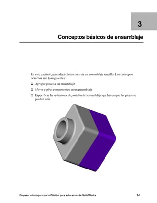 Empezar a trabajar con la Edición para educación de SolidWorks 3-1
3
Conceptos básicos de ensamblaje
En este capítulo, aprenderá cómo construir un ensamblaje sencillo. Los conceptos
descritos son los siguientes:
q Agregar piezas a un ensamblaje
q Mover y girar componentes en un ensamblaje
q Especificar las relaciones de posición del ensamblaje que hacen que las piezas se
puedan unir
 
