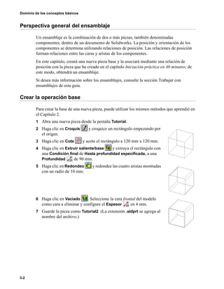 Dominio de los conceptos básicos
3-2
Perspectiva general del ensamblaje
Un ensamblaje es la combinación de dos o más piezas, también denominadas
componentes, dentro de un documento de Solidworks. La posición y orientación de los
componentes se determina utilizando relaciones de posición. Las relaciones de posición
forman relaciones entre las caras y aristas de los componentes.
En este capítulo, creará una nueva pieza base y la asociará mediante una relación de
posición con la pieza que ha creado en el capítulo Iniciación práctica en 40 minutos; de
este modo, obtendrá un ensamblaje.
Si desea más información sobre los ensamblajes, consulte la sección Trabajar con
ensamblajes de esta guía.
Crear la operación base
Para crear la base de una nueva pieza, puede utilizar los mismos métodos que aprendió en
el Capítulo 2.
1 Abra una nueva pieza desde la pestaña Tutorial.
2 Haga clic en Croquis y croquice un rectángulo empezando por
el origen.
3 Haga clic en Cota y acote el rectángulo a 120 mm x 120 mm.
4 Haga clic en Extruir saliente/base y extruya el rectángulo con
una Condición final de Hasta profundidad especificada, a una
Profundidad de 90 mm.
5 Haga clic en Redondeo y redondee las cuatro aristas mostradas
con un radio de 10 mm.
6 Haga clic en Vaciado . Seleccione la cara frontal del modelo
como cara a eliminar y configure el Espesor en 4 mm.
7 Guarde la pieza como Tutorial2. (La extensión .sldprt se agrega al
nombre del archivo.)
 