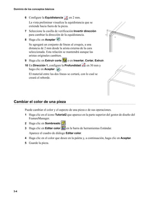 Dominio de los conceptos básicos
3-4
6 Configure la Equidistancia en 2 mm.
La vista preliminar visualiza la equidistancia que se
extiende hacia fuera de la pieza.
7 Seleccione la casilla de verificación Invertir dirección
para cambiar la dirección de la equidistancia.
8 Haga clic en Aceptar .
Se agregará un conjunto de líneas al croquis, a una
distancia de 2 mm desde la arista externa de la cara
seleccionada. Esta relación se mantendrá aunque las
aristas originales cambien.
9 Haga clic en Extruir corte o en Insertar, Cortar, Extruir.
10 En Dirección 1, configure la Profundidad en 30 mm y
haga clic en Aceptar .
El material entre las dos líneas se cortará, con lo cual se
creará el reborde.
Cambiar el color de una pieza
Puede cambiar el color y el aspecto de una pieza o de sus operaciones.
1 Haga clic en el icono Tutorial2 que aparece en la parte superior del gestor de diseño del
FeatureManager.
2 Haga clic en Sombreado .
3 Haga clic en Editar color en la barra de herramientas Estándar.
Aparece el cuadro de diálogo Editar color.
4 Haga clic en el color que desee en la paleta y, a continuación, haga clic en Aceptar.
5 Guarde la pieza.
 
