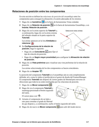 Capítulo 3 Conceptos básicos de ensamblaje
Empezar a trabajar con la Edición para educación de SolidWorks 3-7
Relaciones de posición entre los componentes
En esta sección se definen las relaciones de posición del ensamblaje entre los
componentes para conseguir la alineación y la unión adecuadas de los mismos.
1 Haga clic en Isométrica en la barra de herramientas Vistas estándar.
2 Haga clic en Relación de posición en la barra de herramientas Ensamblaje, o en
Insertar, Relación de posición.
3 Haga clic en la arista superior de Tutorial1 y,
a continuación, haga clic en la arista externa
del reborde situado en la parte superior de
Tutorial2.
Las aristas aparecen en la lista Entidades a
relacionar .
4 En Configuraciones de la relación de
posición, haga lo siguiente:
• Haga clic en Coincidente para fijar el
tipo de relación de posición.
• Haga clic en Según mayor proximidad para configurar la Alineación de relación
de posición.
5 Haga clic en Vista preliminar para visualizar una vista preliminar de la relación de
posición.
Las aristas seleccionadas de los dos componentes se hacen coincidentes.
6 Haga clic en Aceptar .
La posición del componente Tutorial2 en el ensamblaje aún no está completamente
definida, tal y como lo indica el prefijo (-) en el gestor de diseño del FeatureManager.
El componente Tutorial2 aún dispone de ciertos grados de libertad para moverse en
direcciones que todavía no están restringidas por las relaciones de posición.
1 Haga clic en Mover componente .
2 Haga clic en el componente Tutorial2 y
mantenga presionado el botón izquierdo
del ratón.
El cursor pasa a ser .
3 Arrastre el componente de un lado a
otro para constatar el grado de libertad
de que dispone y, a continuación, suelte el botón izquierdo del ratón.
4 Haga clic de nuevo en Mover componente para salir del modo mover.
Seleccione estas aristas
Tutorial1 Tutorial2
 