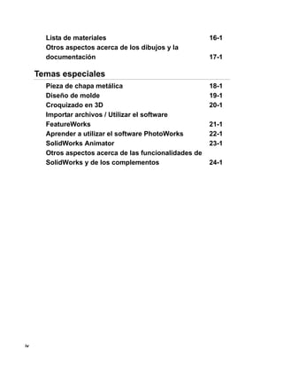 iv
Lista de materiales 16-1
Otros aspectos acerca de los dibujos y la
documentación 17-1
Temas especiales
Pieza de chapa metálica 18-1
Diseño de molde 19-1
Croquizado en 3D 20-1
Importar archivos / Utilizar el software
FeatureWorks 21-1
Aprender a utilizar el software PhotoWorks 22-1
SolidWorks Animator 23-1
Otros aspectos acerca de las funcionalidades de
SolidWorks y de los complementos 24-1
 