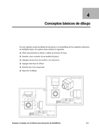 Empezar a trabajar con la Edición para educación de SolidWorks 4-1
4
Conceptos básicos de dibujo
En este capítulo creará un dibujo de las piezas y el ensamblaje de los capítulos anteriores
en múltiples hojas. Se explica cómo realizar lo siguiente:
q Abrir una plantilla de dibujo y editar un formato de hoja
q Insertar vistas estándar de un modelo de pieza
q Agregar anotaciones de modelo y de referencia
q Agregar otra hoja de dibujo
q Insertar una vista etiquetada
q Imprimir el dibujo
 