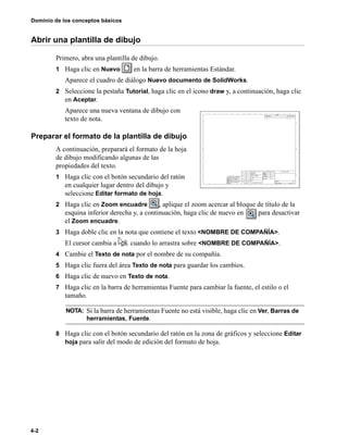 Dominio de los conceptos básicos
4-2
Abrir una plantilla de dibujo
Primero, abra una plantilla de dibujo.
1 Haga clic en Nuevo en la barra de herramientas Estándar.
Aparece el cuadro de diálogo Nuevo documento de SolidWorks.
2 Seleccione la pestaña Tutorial, haga clic en el icono draw y, a continuación, haga clic
en Aceptar.
Aparece una nueva ventana de dibujo con
texto de nota.
Preparar el formato de la plantilla de dibujo
A continuación, preparará el formato de la hoja
de dibujo modificando algunas de las
propiedades del texto.
1 Haga clic con el botón secundario del ratón
en cualquier lugar dentro del dibujo y
seleccione Editar formato de hoja.
2 Haga clic en Zoom encuadre , aplique el zoom acercar al bloque de título de la
esquina inferior derecha y, a continuación, haga clic de nuevo en para desactivar
el Zoom encuadre.
3 Haga doble clic en la nota que contiene el texto <NOMBRE DE COMPAÑÍA>.
El cursor cambia a cuando lo arrastra sobre <NOMBRE DE COMPAÑÍA>.
4 Cambie el Texto de nota por el nombre de su compañía.
5 Haga clic fuera del área Texto de nota para guardar los cambios.
6 Haga clic de nuevo en Texto de nota.
7 Haga clic en la barra de herramientas Fuente para cambiar la fuente, el estilo o el
tamaño.
8 Haga clic con el botón secundario del ratón en la zona de gráficos y seleccione Editar
hoja para salir del modo de edición del formato de hoja.
NOTA: Si la barra de herramientas Fuente no está visible, haga clic en Ver, Barras de
herramientas, Fuente.
 