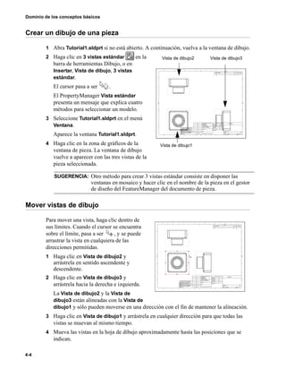 Dominio de los conceptos básicos
4-4
Crear un dibujo de una pieza
1 Abra Tutorial1.sldprt si no está abierto. A continuación, vuelva a la ventana de dibujo.
2 Haga clic en 3 vistas estándar en la
barra de herramientas Dibujo, o en
Insertar, Vista de dibujo, 3 vistas
estándar.
El cursor pasa a ser .
El PropertyManager Vista estándar
presenta un mensaje que explica cuatro
métodos para seleccionar un modelo.
3 Seleccione Tutorial1.sldprt en el menú
Ventana.
Aparece la ventana Tutorial1.sldprt.
4 Haga clic en la zona de gráficos de la
ventana de pieza. La ventana de dibujo
vuelve a aparecer con las tres vistas de la
pieza seleccionada.
Mover vistas de dibujo
Para mover una vista, haga clic dentro de
sus límites. Cuando el cursor se encuentra
sobre el límite, pasa a ser , y se puede
arrastrar la vista en cualquiera de las
direcciones permitidas.
1 Haga clic en Vista de dibujo2 y
arrástrela en sentido ascendente y
descendente.
2 Haga clic en Vista de dibujo3 y
arrástrela hacia la derecha e izquierda.
La Vista de dibujo2 y la Vista de
dibujo3 están alineadas con la Vista de
dibujo1 y sólo pueden moverse en una dirección con el fin de mantener la alineación.
3 Haga clic en Vista de dibujo1 y arrástrela en cualquier dirección para que todas las
vistas se muevan al mismo tiempo.
4 Mueva las vistas en la hoja de dibujo aproximadamente hasta las posiciones que se
indican.
SUGERENCIA: Otro método para crear 3 vistas estándar consiste en disponer las
ventanas en mosaico y hacer clic en el nombre de la pieza en el gestor
de diseño del FeatureManager del documento de pieza.
Vista de dibujo2 Vista de dibujo3
Vista de dibujo1
 