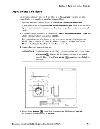 Capítulo 4 Conceptos básicos de dibujo
Empezar a trabajar con la Edición para educación de SolidWorks 4-5
Agregar cotas a un dibujo
Los dibujos contienen vistas 2D de modelos. Si lo desea, puede visualizar las cotas
especificadas en el modelo en todas las vistas de dibujo.
1 Sin tener nada seleccionado, haga clic en Insertar, Elementos del modelo.
Aparece el cuadro de diálogo Insertar elementos del modelo. Puede seleccionar los
tipos de cotas, anotaciones y geometría de referencia que desea importar a partir del
modelo.
2 Asegúrese de que las casillas de verificación Cotas e Importar elementos a todas las
vistas estén activadas y haga clic en Aceptar.
Las cotas se importan a la vista en la cual la operación que describen resulta más
visible. Sólo se importa una copia de cada cota porque la casilla de verificación
Eliminar duplicados de cotas del modelo está activada.
3 Arrastre las cotas para posicionarlas.
4 Haga clic en Guardar y guarde el documento de dibujo como Tutorial1.
La extensión predeterminada es .slddrw.
SUGERENCIA: Seleccione una vista de dibujo y, a continuación, haga clic en Zoom
a selección para ampliar la vista de modo que ocupe toda la
pantalla. Haga clic en Zoom ajustar para visualizar toda la hoja
de dibujo.
 