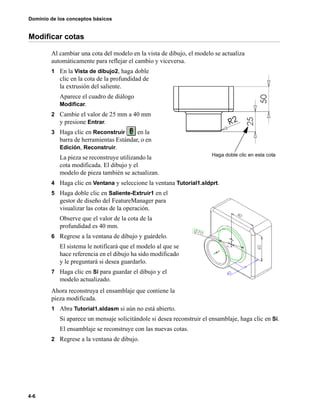 Dominio de los conceptos básicos
4-6
Modificar cotas
Al cambiar una cota del modelo en la vista de dibujo, el modelo se actualiza
automáticamente para reflejar el cambio y viceversa.
1 En la Vista de dibujo2, haga doble
clic en la cota de la profundidad de
la extrusión del saliente.
Aparece el cuadro de diálogo
Modificar.
2 Cambie el valor de 25 mm a 40 mm
y presione Entrar.
3 Haga clic en Reconstruir en la
barra de herramientas Estándar, o en
Edición, Reconstruir.
La pieza se reconstruye utilizando la
cota modificada. El dibujo y el
modelo de pieza también se actualizan.
4 Haga clic en Ventana y seleccione la ventana Tutorial1.sldprt.
5 Haga doble clic en Saliente-Extruir1 en el
gestor de diseño del FeatureManager para
visualizar las cotas de la operación.
Observe que el valor de la cota de la
profundidad es 40 mm.
6 Regrese a la ventana de dibujo y guárdelo.
El sistema le notificará que el modelo al que se
hace referencia en el dibujo ha sido modificado
y le preguntará si desea guardarlo.
7 Haga clic en Sí para guardar el dibujo y el
modelo actualizado.
Ahora reconstruya el ensamblaje que contiene la
pieza modificada.
1 Abra Tutorial1.sldasm si aún no está abierto.
Si aparece un mensaje solicitándole si desea reconstruir el ensamblaje, haga clic en Sí.
El ensamblaje se reconstruye con las nuevas cotas.
2 Regrese a la ventana de dibujo.
Haga doble clic en esta cota
 