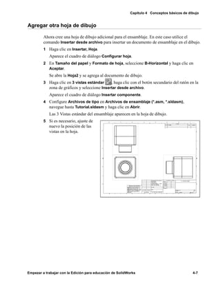 Capítulo 4 Conceptos básicos de dibujo
Empezar a trabajar con la Edición para educación de SolidWorks 4-7
Agregar otra hoja de dibujo
Ahora cree una hoja de dibujo adicional para el ensamblaje. En este caso utilice el
comando Insertar desde archivo para insertar un documento de ensamblaje en el dibujo.
1 Haga clic en Insertar, Hoja.
Aparece el cuadro de diálogo Configurar hoja.
2 En Tamaño del papel y Formato de hoja, seleccione B-Horizontal y haga clic en
Aceptar.
Se abre la Hoja2 y se agrega al documento de dibujo.
3 Haga clic en 3 vistas estándar , haga clic con el botón secundario del ratón en la
zona de gráficos y seleccione Insertar desde archivo.
Aparece el cuadro de diálogo Insertar componente.
4 Configure Archivos de tipo en Archivos de ensamblaje (*.asm, *.sldasm),
navegue hasta Tutorial.sldasm y haga clic en Abrir.
Las 3 Vistas estándar del ensamblaje aparecen en la hoja de dibujo.
5 Si es necesario, ajuste de
nuevo la posición de las
vistas en la hoja.
 