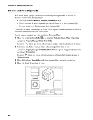 Dominio de los conceptos básicos
4-8
Insertar una vista etiquetada
Si lo desea, puede agregar vistas etiquetadas a dibujos que presenten el modelo en
distintas orientaciones. Puede utilizar:
• Una vista estándar (Frontal, Superior, Isométrica, etc.)
• Una orientación de vista etiquetada que haya definido en la pieza o ensamblaje
• La vista actual en el documento de pieza o ensamblaje
Los niveles de zoom, sin embargo, no tienen efecto alguno; el modelo siempre se visualiza
en su totalidad en la orientación seleccionada.
En esta sección agregará una vista isométrica del ensamblaje.
1 Haga clic en Vista etiquetada o en Insertar, Vista de dibujo, Vista etiquetada.
Aparece el PropertyManager Vista etiquetada.
El cursor indica que puede seleccionar un modelo para visualizarlo en el dibujo.
2 Seleccione una de las vistas de dibujo actuales disponibles para su uso.
Aparece el PropertyManager Vista etiquetada. Observe que es muy parecido al cuadro
de diálogo Orientación.
El cursor indica que puede seleccionar una posición en el dibujo para colocar la
vista etiquetada.
3 Haga doble clic en *Isométrica en la lista para cambiar a una vista isométrica.
4 Haga clic donde desee situar la vista.
 