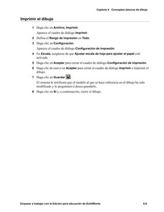 Capítulo 4 Conceptos básicos de dibujo
Empezar a trabajar con la Edición para educación de SolidWorks 4-9
Imprimir el dibujo
1 Haga clic en Archivo, Imprimir.
Aparece el cuadro de diálogo Imprimir.
2 Defina el Rango de impresión en Todo.
3 Haga clic en Configuración.
Aparece el cuadro de diálogo Configuración de impresión.
4 En Escala, asegúrese de que Ajustar escala de hoja para ajustar al papel esté
activada.
5 Haga clic en Aceptar para cerrar el cuadro de diálogo Configuración de impresión.
6 Haga clic de nuevo en Aceptar para cerrar el cuadro de diálogo Imprimir e imprimir el
dibujo.
7 Haga clic en Guardar .
El sistema le notificará que el modelo al que se hace referencia en el dibujo ha sido
modificado y le preguntará si desea guardarlo.
8 Haga clic en Sí y, a continuación, cierre el dibujo.
 