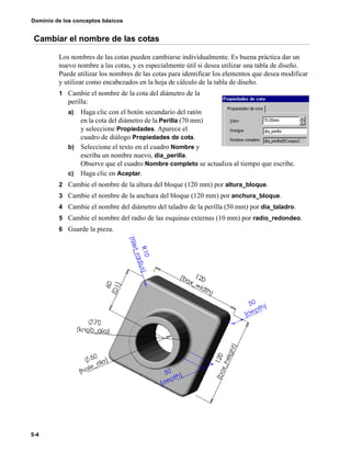 Dominio de los conceptos básicos
5-4
Cambiar el nombre de las cotas
Los nombres de las cotas pueden cambiarse individualmente. Es buena práctica dar un
nuevo nombre a las cotas, y es especialmente útil si desea utilizar una tabla de diseño.
Puede utilizar los nombres de las cotas para identificar los elementos que desea modificar
y utilizar como encabezados en la hoja de cálculo de la tabla de diseño.
1 Cambie el nombre de la cota del diámetro de la
perilla:
a) Haga clic con el botón secundario del ratón
en la cota del diámetro de la Perilla (70 mm)
y seleccione Propiedades. Aparece el
cuadro de diálogo Propiedades de cota.
b) Seleccione el texto en el cuadro Nombre y
escriba un nombre nuevo, dia_perilla.
Observe que el cuadro Nombre completo se actualiza al tiempo que escribe.
c) Haga clic en Aceptar.
2 Cambie el nombre de la altura del bloque (120 mm) por altura_bloque.
3 Cambie el nombre de la anchura del bloque (120 mm) por anchura_bloque.
4 Cambie el nombre del diámetro del taladro de la perilla (50 mm) por dia_taladro.
5 Cambie el nombre del radio de las esquinas externas (10 mm) por radio_redondeo.
6 Guarde la pieza.
 