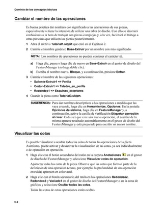 Dominio de los conceptos básicos
5-2
Cambiar el nombre de las operaciones
Es buena práctica dar nombres con significado a las operaciones de sus piezas,
especialmente si tiene la intención de utilizar una tabla de diseño. Con ello se ahorrará
confusiones a la hora de trabajar con piezas complejas y, a la vez, facilitará el trabajo a
otras personas que utilicen las piezas posteriormente.
1 Abra el archivo Tutorial1.sldprt que creó en el Capítulo 2.
2 Cambie el nombre genérico Base-Extruir por un nombre con más significado.
a) Haga clic, pausa y haga clic de nuevo en Base-Extruir en el gestor de diseño del
FeatureManager (no haga doble clic).
b) Escriba el nombre nuevo, Bloque, y a continuación, presione Entrar.
3 Cambie el nombre de las siguientes operaciones:
• Saliente-Extruir1 => Perilla
• Cortar-Extruir1 => Taladro_en_perilla
• Redondeo1 => Esquinas_exteriores
4 Guarde la pieza como Tutorial3.sldprt.
Visualizar las cotas
Es posible visualizar u ocultar todas las cotas de todas las operaciones de la pieza.
Asimismo, puede activar y desactivar la visualización de las cotas, ya sea individualmente
o de operación en operación.
1 Haga clic con el botón secundario del ratón en la carpeta Anotaciones en el gestor
de diseño del FeatureManager y seleccione Visualizar cotas de operación.
Aparecen todas las cotas de la pieza. Observe que las cotas que forman parte de la
definición de una operación (como, por ejemplo, la profundidad de una operación
extruida) aparecen en color azul.
2 Haga clic con el botón secundario del ratón en las operaciones Redondeo2,
Redondeo3 y Vaciado1 en el gestor de diseño del FeatureManager o en la zona de
gráficos y seleccione Ocultar todas las cotas.
Todas las cotas de estas operaciones están ocultas.
NOTA: Los nombres de operaciones no pueden contener el carácter @.
SUGERENCIA: Para dar nombres descriptivos a las operaciones a medida que las
vaya creando, haga clic en Herramientas, Opciones. En la pestaña
Opciones de sistema, haga clic en FeatureManager y, a
continuación, active la casilla de verificación Etiquetar operación
al crear. Cada vez que cree una nueva operación, el nombre de la
misma aparece resaltado automáticamente en el gestor de diseño del
FeatureManager y está preparado para escribir un nuevo nombre.
 