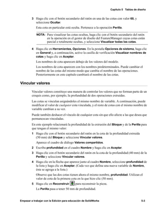 Capítulo 5 Tablas de diseño
Empezar a trabajar con la Edición para educación de SolidWorks 5-3
3 Haga clic con el botón secundario del ratón en una de las cotas con valor 60, y
seleccione Ocultar.
Esta cota en particular está oculta. Pertenece a la operación Perilla.
4 Haga clic en Herramientas, Opciones. En la pestaña Opciones de sistema, haga clic
en General y, a continuación, active la casilla de verificación Visualizar nombres de
cotas y haga clic en Aceptar.
Los nombres de cota aparecen debajo de los valores del modelo.
Los nombres de cota aparecen con los nombres predeterminados. Puede cambiar el
nombre de las cotas del mismo modo que cambia el nombre de las operaciones.
Posteriormente en este capítulo cambiará el nombre de las cotas.
Vincular valores
Vincular valores constituye una manera de controlar los valores que no forman parte de un
croquis como, por ejemplo, la profundidad de dos operaciones extruidas.
Las cotas se vinculan asignándoles el mismo nombre de variable. A continuación, puede
modificar el valor de cualquier cota vinculada, y el resto de cotas con el mismo nombre de
variable cambian a su vez.
Puede también deshacer el vínculo de cualquier cota sin que ello afecte a las que desea que
permanezcan vinculadas.
En este ejemplo relacionará la profundidad de la extrusión del Bloque y de la Perilla para
que tengan el mismo valor:
1 Haga clic con el botón secundario del ratón en la cota de la profundidad extruida
(50 mm) del Bloque y seleccione Vincular valores.
Aparece el cuadro de diálogo Valores compartidos.
2 Escriba profundidad en el cuadro Nombre y haga clic en Aceptar.
3 Haga clic con el botón secundario del ratón en la cota de la profundidad (40 mm) de la
Perilla y seleccione Vincular valores.
4 Haga clic en la flecha que aparece junto al cuadro Nombre, seleccione profundidad de
la lista y haga clic en Aceptar. (Cada vez que defina una nueva variable de Nombre,
ésta se agrega a la lista.)
Observe que las dos cotas tienen ahora el mismo nombre, profundidad. Utilizan el
valor de cota de la primera cota en la que hizo clic (50 mm).
5 Haga clic en Reconstruir para reconstruir la pieza.
La Perilla pasa a tener 50 mm de profundidad.
NOTA: Para visualizar las cotas ocultas, haga clic con el botón secundario del ratón
en la operación en el gestor de diseño del FeatureManager cuyas cotas están
parcial o totalmente ocultas, y seleccione Visualizar todas las cotas.
 