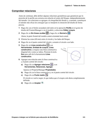 Capítulo 5 Tablas de diseño
Empezar a trabajar con la Edición para educación de SolidWorks 5-5
Comprobar relaciones
Antes de continuar, debe definir algunas relaciones geométricas que garanticen que la
posición de la perilla sea correcta con relación al centro del bloque, independientemente
del tamaño. Las relaciones se agregan a la integridad del diseño y, a menudo, constituyen
el método más eficaz de conseguir que se interprete la intención del diseño de forma
precisa.
1 Haga clic con el botón secundario del ratón en la operación Perilla en el gestor de
diseño del FeatureManager o en el modelo y seleccione Editar croquis.
2 Haga clic en Sin líneas ocultas y haga clic en Normal a .
Ahora, la parte frontal del modelo estará orientada hacia usted.
3 Elimine las cotas (60 mm) entre el círculo y los lados del bloque.
4 Haga clic en el punto central del círculo y arrastre el círculo a un lado.
5 Haga clic en Línea constructiva o en
Herramientas, Entidad de croquis, Línea
constructiva y croquice una línea constructiva
diagonal tal y como se indica. Presione la tecla
Esc para salir de la herramienta Línea
constructiva.
6 Agregue una relación entre la línea constructiva
y el punto central del círculo:
a) Haga clic en Agregar relaciones , o en
Herramientas, Relaciones, Agregar.
Aparece el PropertyManager Propiedades.
b) Haga clic en la línea constructiva y en el punto central del círculo.
c) Haga clic en Punto medio .
El círculo se vuelve negro, lo que indica que el croquis está ahora completamente
definido.
d) Haga clic en Aceptar .
 