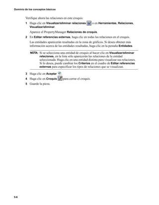 Dominio de los conceptos básicos
5-6
Verifique ahora las relaciones en este croquis:
1 Haga clic en Visualizar/eliminar relaciones o en Herramientas, Relaciones,
Visualizar/eliminar.
Aparece el PropertyManager Relaciones de croquis.
2 En Editar referencias externas, haga clic en todas las relaciones en el croquis.
Las entidades aparecerán resaltadas en la zona de gráficos. Si desea obtener más
información acerca de las entidades resaltadas, haga clic en la pestaña Entidades.
3 Haga clic en Aceptar .
4 Haga clic en Croquis para cerrar el croquis.
5 Guarde la pieza.
NOTA: Si se selecciona una entidad de croquis al hacer clic en Visualizar/eliminar
relaciones, en la lista sólo aparecerán las relaciones de la entidad
seleccionada. Haga clic en una entidad distinta para visualizar sus relaciones.
Si lo desea, puede cambiar los Criterios en el cuadro de Editar referencias
externas para especificar los tipos de relaciones que se visualizan.
 