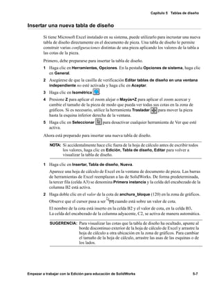 Capítulo 5 Tablas de diseño
Empezar a trabajar con la Edición para educación de SolidWorks 5-7
Insertar una nueva tabla de diseño
Si tiene Microsoft Excel instalado en su sistema, puede utilizarlo para incrustar una nueva
tabla de diseño directamente en el documento de pieza. Una tabla de diseño le permite
construir varias configuraciones distintas de una pieza aplicando los valores de la tabla a
las cotas de la pieza.
Primero, debe prepararse para insertar la tabla de diseño.
1 Haga clic en Herramientas, Opciones. En la pestaña Opciones de sistema, haga clic
en General.
2 Asegúrese de que la casilla de verificación Editar tablas de diseño en una ventana
independiente no esté activada y haga clic en Aceptar.
3 Haga clic en Isométrica .
4 Presione Z para aplicar el zoom alejar o Mayús+Z para aplicar el zoom acercar y
cambie el tamaño de la pieza de modo que pueda ver todas sus cotas en la zona de
gráficos. Si es necesario, utilice la herramienta Trasladar para mover la pieza
hasta la esquina inferior derecha de la ventana.
5 Haga clic en Seleccionar para desactivar cualquier herramienta de Ver que esté
activa.
Ahora está preparado para insertar una nueva tabla de diseño.
1 Haga clic en Insertar, Tabla de diseño, Nueva.
Aparece una hoja de cálculo de Excel en la ventana de documento de pieza. Las barras
de herramientas de Excel reemplazan a las de SolidWorks. De forma predeterminada,
la tercer fila (celda A3) se denomina Primera instancia y la celda del encabezado de la
columna B2 está activa.
2 Haga doble clic en el valor de la cota de anchura_bloque (120) en la zona de gráficos.
Observe que el cursor pasa a ser cuando está sobre un valor de cota.
El nombre de la cota está inserto en la celda B2 y el valor de cota, en la celda B3.
La celda del encabezado de la columna adyacente, C2, se activa de manera automática.
NOTA: Si accidentalmente hace clic fuera de la hoja de cálculo antes de escribir todos
los valores, haga clic en Edición, Tabla de diseño, Editar para volver a
visualizar la tabla de diseño.
SUGERENCIA: Para visualizar las cotas que la tabla de diseño ha ocultado, apunte al
borde discontinuo exterior de la hoja de cálculo de Excel y arrastre la
hoja de cálculo a otra ubicación en la zona de gráficos. Para cambiar
el tamaño de la hoja de cálculo, arrastre las asas de las esquinas o de
los lados.
 