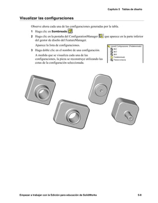 Capítulo 5 Tablas de diseño
Empezar a trabajar con la Edición para educación de SolidWorks 5-9
Visualizar las configuraciones
Observe ahora cada una de las configuraciones generadas por la tabla.
1 Haga clic en Sombreado .
2 Haga clic en la pestaña del ConfigurationManager que aparece en la parte inferior
del gestor de diseño del FeatureManager.
Aparece la lista de configuraciones.
3 Haga doble clic en el nombre de una configuración.
A medida que se visualiza cada una de las
configuraciones, la pieza se reconstruye utilizando las
cotas de la configuración seleccionada.
 
