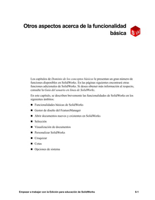 Empezar a trabajar con la Edición para educación de SolidWorks 6-1
6999
Otros aspectos acerca de la funcionalidad
básica
Los capítulos de Dominio de los conceptos básicos le presentan un gran número de
funciones disponibles en SolidWorks. En las páginas siguientes encontrará otras
funciones adicionales de SolidWorks. Si desea obtener más información al respecto,
consulte la Guía del usuario en línea de SolidWorks.
En este capítulo, se describen brevemente las funcionalidades de SolidWorks en los
siguientes ámbitos:
n Funcionalidades básicas de SolidWorks
n Gestor de diseño del FeatureManager
n Abrir documentos nuevos y existentes en SolidWorks
n Selección
n Visualización de documentos
n Personalizar SolidWorks
n Croquizar
n Cotas
n Opciones de sistema
 