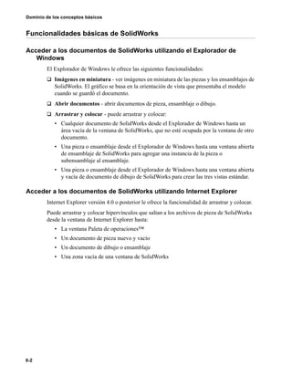 6-2
Dominio de los conceptos básicos
Funcionalidades básicas de SolidWorks
Acceder a los documentos de SolidWorks utilizando el Explorador de
Windows
El Explorador de Windows le ofrece las siguientes funcionalidades:
q Imágenes en miniatura - ver imágenes en miniatura de las piezas y los ensamblajes de
SolidWorks. El gráfico se basa en la orientación de vista que presentaba el modelo
cuando se guardó el documento.
q Abrir documentos - abrir documentos de pieza, ensamblaje o dibujo.
q Arrastrar y colocar - puede arrastrar y colocar:
• Cualquier documento de SolidWorks desde el Explorador de Windows hasta un
área vacía de la ventana de SolidWorks, que no esté ocupada por la ventana de otro
documento.
• Una pieza o ensamblaje desde el Explorador de Windows hasta una ventana abierta
de ensamblaje de SolidWorks para agregar una instancia de la pieza o
subensamblaje al ensamblaje.
• Una pieza o ensamblaje desde el Explorador de Windows hasta una ventana abierta
y vacía de documento de dibujo de SolidWorks para crear las tres vistas estándar.
Acceder a los documentos de SolidWorks utilizando Internet Explorer
Internet Explorer versión 4.0 o posterior le ofrece la funcionalidad de arrastrar y colocar.
Puede arrastrar y colocar hipervínculos que saltan a los archivos de pieza de SolidWorks
desde la ventana de Internet Explorer hasta:
• La ventana Paleta de operaciones™
• Un documento de pieza nuevo y vacío
• Un documento de dibujo o ensamblaje
• Una zona vacía de una ventana de SolidWorks
 