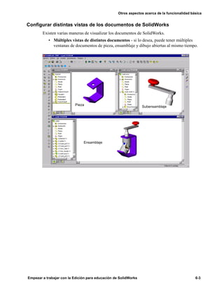Otros aspectos acerca de la funcionalidad básica
Empezar a trabajar con la Edición para educación de SolidWorks 6-3
Configurar distintas vistas de los documentos de SolidWorks
Existen varias maneras de visualizar los documentos de SolidWorks.
• Múltiples vistas de distintos documentos - si lo desea, puede tener múltiples
ventanas de documentos de pieza, ensamblaje y dibujo abiertas al mismo tiempo.
Pieza Subensamblaje
Ensamblaje
 