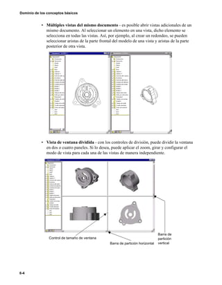 6-4
Dominio de los conceptos básicos
• Múltiples vistas del mismo documento - es posible abrir vistas adicionales de un
mismo documento. Al seleccionar un elemento en una vista, dicho elemento se
selecciona en todas las vistas. Así, por ejemplo, al crear un redondeo, se pueden
seleccionar aristas de la parte frontal del modelo de una vista y aristas de la parte
posterior de otra vista.
• Vista de ventana dividida - con los controles de división, puede dividir la ventana
en dos o cuatro paneles. Si lo desea, puede aplicar el zoom, girar y configurar el
modo de vista para cada una de las vistas de manera independiente.
Barra de
partición
verticalBarra de partición horizontal
Control de tamaño de ventana
 