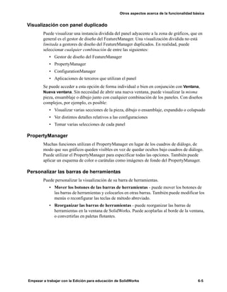 Otros aspectos acerca de la funcionalidad básica
Empezar a trabajar con la Edición para educación de SolidWorks 6-5
Visualización con panel duplicado
Puede visualizar una instancia dividida del panel adyacente a la zona de gráficos, que en
general es el gestor de diseño del FeatureManager. Una visualización dividida no está
limitada a gestores de diseño del FeatureManager duplicados. En realidad, puede
seleccionar cualquier combinación de entre las siguientes:
• Gestor de diseño del FeatureManager
• PropertyManager
• ConfigurationManager
• Aplicaciones de terceros que utilizan el panel
Se puede acceder a esta opción de forma individual o bien en conjunción con Ventana,
Nueva ventana. Sin necesidad de abrir una nueva ventana, puede visualizar la misma
pieza, ensamblaje o dibujo junto con cualquier combinación de los paneles. Con diseños
complejos, por ejemplo, es posible:
• Visualizar varias secciones de la pieza, dibujo o ensamblaje, expandido o colapsado
• Ver distintos detalles relativos a las configuraciones
• Tomar varias selecciones de cada panel
PropertyManager
Muchas funciones utilizan el PropertyManager en lugar de los cuadros de diálogo, de
modo que sus gráficos queden visibles en vez de quedar ocultos bajo cuadros de diálogo.
Puede utilizar el PropertyManager para especificar todas las opciones. También puede
aplicar un esquema de color o carátulas como imágenes de fondo del PropertyManager.
Personalizar las barras de herramientas
Puede personalizar la visualización de su barra de herramientas.
• Mover los botones de las barras de herramientas - puede mover los botones de
las barras de herramientas y colocarlos en otras barras. También puede modificar los
menús o reconfigurar las teclas de método abreviado.
• Reorganizar las barras de herramientas - puede reorganizar las barras de
herramientas en la ventana de SolidWorks. Puede acoplarlas al borde de la ventana,
o convertirlas en paletas flotantes.
 