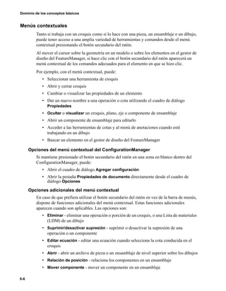 6-6
Dominio de los conceptos básicos
Menús contextuales
Tanto si trabaja con un croquis como si lo hace con una pieza, un ensamblaje o un dibujo,
puede tener acceso a una amplia variedad de herramientas y comandos desde el menú
contextual presionando el botón secundario del ratón.
Al mover el cursor sobre la geometría en un modelo o sobre los elementos en el gestor de
diseño del FeatureManager, si hace clic con el botón secundario del ratón aparecerá un
menú contextual de los comandos adecuados para el elemento en que se hizo clic.
Por ejemplo, con el menú contextual, puede:
• Seleccionar una herramienta de croquis
• Abrir y cerrar croquis
• Cambiar o visualizar las propiedades de un elemento
• Dar un nuevo nombre a una operación o cota utilizando el cuadro de diálogo
Propiedades
• Ocultar o visualizar un croquis, plano, eje o componente de ensamblaje
• Abrir un componente de ensamblaje para editarlo
• Acceder a las herramientas de cotas y al menú de anotaciones cuando esté
trabajando en un dibujo
• Buscar un elemento en el gestor de diseño del FeatureManager
Opciones del menú contextual del ConfigurationManager
Si mantiene presionado el botón secundario del ratón en una zona en blanco dentro del
ConfigurationManager, puede:
• Abrir el cuadro de diálogo Agregar configuración
• Abrir la pestaña Propiedades de documento directamente desde el cuadro de
diálogo Opciones
Opciones adicionales del menú contextual
En caso de que prefiera utilizar el botón secundario del ratón en vez de la barra de menús,
dispone de funciones adicionales del menú contextual. Estas funciones adicionales
aparecen cuando son aplicables. Las opciones son:
• Eliminar - eliminar una operación o porción de un croquis, o una Lista de materiales
(LDM) de un dibujo
• Suprimir/desactivar supresión - suprimir o desactivar la supresión de una
operación o un componente
• Editar ecuación - editar una ecuación cuando selecciona la cota conducida en el
croquis
• Abrir - abrir un archivo de pieza o un ensamblaje de nivel superior sobre los dibujos
• Relación de posición - relaciona los componentes en un ensamblaje
• Mover componente - mover un componente en un ensamblaje
 