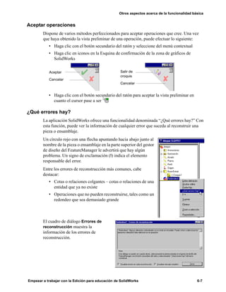 Otros aspectos acerca de la funcionalidad básica
Empezar a trabajar con la Edición para educación de SolidWorks 6-7
Aceptar operaciones
Dispone de varios métodos perfeccionados para aceptar operaciones que cree. Una vez
que haya obtenido la vista preliminar de una operación, puede efectuar lo siguiente:
• Haga clic con el botón secundario del ratón y seleccione del menú contextual
• Haga clic en iconos en la Esquina de confirmación de la zona de gráficos de
SolidWorks
• Haga clic con el botón secundario del ratón para aceptar la vista preliminar en
cuanto el cursor pase a ser
¿Qué errores hay?
La aplicación SolidWorks ofrece una funcionalidad denominada “¿Qué errores hay?” Con
esta función, puede ver la información de cualquier error que suceda al reconstruir una
pieza o ensamblaje.
Un círculo rojo con una flecha apuntando hacia abajo junto al
nombre de la pieza o ensamblaje en la parte superior del gestor
de diseño del FeatureManager le advertirá que hay algún
problema. Un signo de exclamación (!) indica el elemento
responsable del error.
Entre los errores de reconstrucción más comunes, cabe
destacar:
• Cotas o relaciones colgantes – cotas o relaciones de una
entidad que ya no existe
• Operaciones que no pueden reconstruirse, tales como un
redondeo que sea demasiado grande
El cuadro de diálogo Errores de
reconstrucción muestra la
información de los errores de
reconstrucción.
Aceptar
Cancelar
Salir de
croquis
Cancelar
 