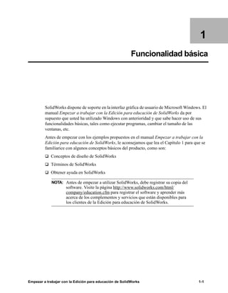 Empezar a trabajar con la Edición para educación de SolidWorks 1-1
1
Funcionalidad básica
SolidWorks dispone de soporte en la interfaz gráfica de usuario de Microsoft Windows. El
manual Empezar a trabajar con la Edición para educación de SolidWorks da por
supuesto que usted ha utilizado Windows con anterioridad y que sabe hacer uso de sus
funcionalidades básicas, tales como ejecutar programas, cambiar el tamaño de las
ventanas, etc.
Antes de empezar con los ejemplos propuestos en el manual Empezar a trabajar con la
Edición para educación de SolidWorks, le aconsejamos que lea el Capítulo 1 para que se
familiarice con algunos conceptos básicos del producto, como son:
q Conceptos de diseño de SolidWorks
q Términos de SolidWorks
q Obtener ayuda en SolidWorks
NOTA: Antes de empezar a utilizar SolidWorks, debe registrar su copia del
software. Visite la página http://www.solidworks.com/html/
company/education.cfm para registrar el software y aprender más
acerca de los complementos y servicios que están disponibles para
los clientes de la Edición para educación de SolidWorks.
 
