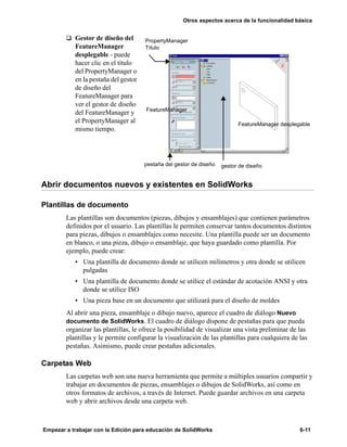 Otros aspectos acerca de la funcionalidad básica
Empezar a trabajar con la Edición para educación de SolidWorks 6-11
q Gestor de diseño del
FeatureManager
desplegable - puede
hacer clic en el título
del PropertyManager o
en la pestaña del gestor
de diseño del
FeatureManager para
ver el gestor de diseño
del FeatureManager y
el PropertyManager al
mismo tiempo.
Abrir documentos nuevos y existentes en SolidWorks
Plantillas de documento
Las plantillas son documentos (piezas, dibujos y ensamblajes) que contienen parámetros
definidos por el usuario. Las plantillas le permiten conservar tantos documentos distintos
para piezas, dibujos o ensamblajes como necesite. Una plantilla puede ser un documento
en blanco, o una pieza, dibujo o ensamblaje, que haya guardado como plantilla. Por
ejemplo, puede crear:
• Una plantilla de documento donde se utilicen milímetros y otra donde se utilicen
pulgadas
• Una plantilla de documento donde se utilice el estándar de acotación ANSI y otra
donde se utilice ISO
• Una pieza base en un documento que utilizará para el diseño de moldes
Al abrir una pieza, ensamblaje o dibujo nuevo, aparece el cuadro de diálogo Nuevo
documento de SolidWorks. El cuadro de diálogo dispone de pestañas para que pueda
organizar las plantillas, le ofrece la posibilidad de visualizar una vista preliminar de las
plantillas y le permite configurar la visualización de las plantillas para cualquiera de las
pestañas. Asimismo, puede crear pestañas adicionales.
Carpetas Web
Las carpetas web son una nueva herramienta que permite a múltiples usuarios compartir y
trabajar en documentos de piezas, ensamblajes o dibujos de SolidWorks, así como en
otros formatos de archivos, a través de Internet. Puede guardar archivos en una carpeta
web y abrir archivos desde una carpeta web.
FeatureManager desplegable
FeatureManager
gestor de diseño
PropertyManager
Título
pestaña del gestor de diseño
 