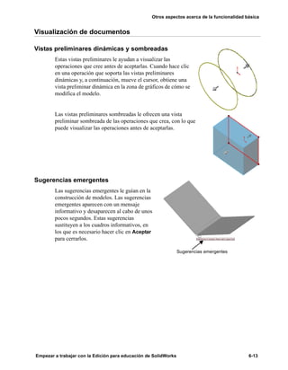 Otros aspectos acerca de la funcionalidad básica
Empezar a trabajar con la Edición para educación de SolidWorks 6-13
Visualización de documentos
Vistas preliminares dinámicas y sombreadas
Estas vistas preliminares le ayudan a visualizar las
operaciones que cree antes de aceptarlas. Cuando hace clic
en una operación que soporta las vistas preliminares
dinámicas y, a continuación, mueve el cursor, obtiene una
vista preliminar dinámica en la zona de gráficos de cómo se
modifica el modelo.
Las vistas preliminares sombreadas le ofrecen una vista
preliminar sombreada de las operaciones que crea, con lo que
puede visualizar las operaciones antes de aceptarlas.
Sugerencias emergentes
Las sugerencias emergentes le guían en la
construcción de modelos. Las sugerencias
emergentes aparecen con un mensaje
informativo y desaparecen al cabo de unos
pocos segundos. Estas sugerencias
sustituyen a los cuadros informativos, en
los que es necesario hacer clic en Aceptar
para cerrarlos.
Sugerencias emergentes
 