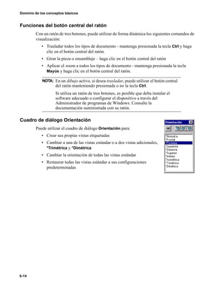 6-14
Dominio de los conceptos básicos
Funciones del botón central del ratón
Con un ratón de tres botones, puede utilizar de forma dinámica los siguientes comandos de
visualización:
• Trasladar todos los tipos de documento - mantenga presionada la tecla Ctrl y haga
clic en el botón central del ratón.
• Girar la pieza o ensamblaje – haga clic en el botón central del ratón
• Aplicar el zoom a todos los tipos de documento - mantenga presionada la tecla
Mayús y haga clic en el botón central del ratón.
Cuadro de diálogo Orientación
Puede utilizar el cuadro de diálogo Orientación para:
• Crear sus propias vistas etiquetadas
• Cambiar a una de las vistas estándar o a dos vistas adicionales,
*Trimétrica y *Dimétrica
• Cambiar la orientación de todas las vistas estándar
• Restaurar todas las vistas estándar a sus configuraciones
predeterminadas
NOTA: En un dibujo activo, si desea trasladar, puede utilizar el botón central
del ratón manteniendo presionada o no la tecla Ctrl.
Si utiliza un ratón de tres botones, es posible que deba instalar el
software adecuado o configurar el dispositivo a través del
Administrador de programas de Windows. Consulte la
documentación suministrada con su ratón.
 
