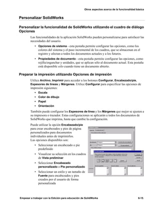 Otros aspectos acerca de la funcionalidad básica
Empezar a trabajar con la Edición para educación de SolidWorks 6-15
Personalizar SolidWorks
Personalizar la funcionalidad de SolidWorks utilizando el cuadro de diálogo
Opciones
Las funcionalidades de la aplicación SolidWorks pueden personalizarse para satisfacer las
necesidades del usuario.
• Opciones de sistema - esta pestaña permite configurar las opciones, como los
colores del sistema y el paso incremental de los cuadros, que se almacenan en el
registro y afectan a todos los documentos actuales y a los futuros.
• Propiedades de documento - esta pestaña permite configurar las opciones, como
rejilla/enganchar y unidades, que se aplican sólo al documento actual. Esta pestaña
está disponible sólo cuando tiene un documento abierto.
Preparar la impresión utilizando Opciones de impresión
Utilice Archivo, Imprimir para acceder a los botones Configurar, Encabezado/pie,
Espesores de líneas y Márgenes. Utilice Configurar para especificar las opciones de
impresión siguientes:
• Escala
• Color de dibujo
• Papel
• Orientación
También puede configurar los Espesores de línea y los Márgenes que mejor se ajusten a
su impresora o trazador. Estas configuraciones se aplicarán a todos los documentos de
SolidWorks que imprima, hasta que cambie la configuración.
Puede utilizar la opción Encabezado/pie
para crear encabezados y pies de página
personalizados para documentos
individuales antes de imprimirlos.
Las opciones disponibles son:
• Seleccionar un encabezado o pie
predefinido
• Visualizar su selección en los cuadros
de Vista preliminar
• Seleccionar Encabezado
personalizado o Pie personalizado
• Seleccionar un estilo y un tamaño de
Fuente para encabezados y pies
creados por el usuario de forma
personalizada
 