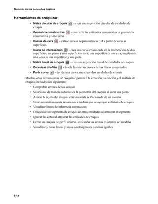 6-18
Dominio de los conceptos básicos
Herramientas de croquizar
• Matriz circular de croquis - crear una repetición circular de entidades de
croquis
• Geometría constructiva - convierte las entidades croquizadas en geometría
constructiva y vice versa
• Curvas de cara - extrae curvas isoparamétricas 3D a partir de caras o
superficies
• Curva de intersección - crea una curva croquizada en la intersección de dos
superficies, un plano y una superficie o cara, una superficie y una cara, un plano y
una pieza, o una superficie y una pieza
• Matriz lineal de croquis - crea una repetición lineal de entidades de croquis
• Croquizar chaflán - bisela las intersecciones de las líneas croquizadas
• Partir curva - divide una curva para crear dos entidades de croquis
Muchas otras herramientas de croquizar permiten la creación, la edición y el análisis de
croquis, incluidos los siguientes:
• Comprobar errores de los croquis
• Solucionar de manera automática la geometría del croquis al crear una pieza
• Alinear la rejilla del croquis con una arista seleccionada de un modelo
• Crear automáticamente relaciones a medida que se agregan entidades de croquis
• Visualizar líneas de inferencia automáticas
• Desasociar un segmento de croquis de otras entidades al arrastrar el segmento
• Ignorar las cotas al arrastrar las entidades de croquis
• Cerrar un croquis de perfil abierto, utilizando las aristas existentes del modelo
• Visualizar y crear líneas y arcos con longitudes o radios iguales
 