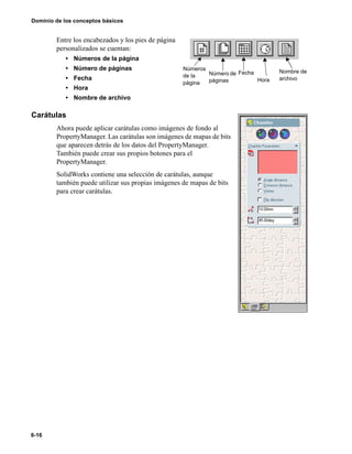 6-16
Dominio de los conceptos básicos
Entre los encabezados y los pies de página
personalizados se cuentan:
• Números de la página
• Número de páginas
• Fecha
• Hora
• Nombre de archivo
Carátulas
Ahora puede aplicar carátulas como imágenes de fondo al
PropertyManager. Las carátulas son imágenes de mapas de bits
que aparecen detrás de los datos del PropertyManager.
También puede crear sus propios botones para el
PropertyManager.
SolidWorks contiene una selección de carátulas, aunque
también puede utilizar sus propias imágenes de mapas de bits
para crear carátulas.
Números
de la
página
FechaNúmero de
páginas Hora
Nombre de
archivo
 