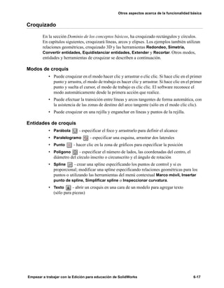 Otros aspectos acerca de la funcionalidad básica
Empezar a trabajar con la Edición para educación de SolidWorks 6-17
Croquizado
En la sección Dominio de los conceptos básicos, ha croquizado rectángulos y círculos.
En capítulos siguientes, croquizará líneas, arcos y elipses. Los ejemplos también utilizan
relaciones geométricas, croquizado 3D y las herramientas Redondeo, Simetría,
Convertir entidades, Equidistanciar entidades, Extender y Recortar. Otros modos,
entidades y herramientas de croquizar se describen a continuación.
Modos de croquis
• Puede croquizar en el modo hacer clic y arrastrar o clic clic. Si hace clic en el primer
punto y arrastra, el modo de trabajo es hacer clic y arrastrar. Si hace clic en el primer
punto y suelta el cursor, el modo de trabajo es clic clic. El software reconoce el
modo automáticamente desde la primera acción que realice.
• Puede efectuar la transición entre líneas y arcos tangentes de forma automática, con
la asistencia de las zonas de destino del arco tangente (sólo en el modo clic clic).
• Puede croquizar en una rejilla y enganchar en líneas y puntos de la rejilla.
Entidades de croquis
• Parábola - especificar el foco y arrastrarlo para definir el alcance
• Paralelogramo - especificar una esquina, arrastrar dos laterales
• Punto - hacer clic en la zona de gráficos para especificar la posición
• Polígono - especificar el número de lados, las coordenadas del centro, el
diámetro del círculo inscrito o circunscrito y el ángulo de rotación
• Spline - crear una spline especificando los puntos de control y si es
proporcional; modificar una spline especificando relaciones geométricas para los
puntos o utilizando las herramientas del menú contextual Marco móvil, Insertar
punto de spline, Simplificar spline o Inspeccionar curvatura.
• Texto - abrir un croquis en una cara de un modelo para agregar texto
(sólo para piezas)
 