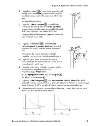 Capítulo 7 Operaciones de revolución y barrido
Empezar a trabajar con la Edición para educación de SolidWorks 7-3
2 Haga clic en Línea o con el botón secundario del
ratón y seleccione Línea y, a continuación, croquice
una línea vertical a partir del punto final inferior del
arco.
No acote la línea todavía.
3 Haga clic en Arco 3 puntos o con el botón
secundario del ratón y seleccione Arco 3 puntos y
croquice un arco con las siguientes medidas: longitud
de 40 mm, ángulo de 180° y radio de 20 mm.
Croquice el arco de manera que los puntos finales del
arco coincidan con la línea.
4 Haga clic en Recortar o Herramientas,
Herramientas de croquizar, Recortar y apunte al
segmento del croquis entre los puntos finales del
arco.
El segmento del croquis aparecerá resaltado.
Haga clic en el segmento resaltado para eliminarlo.
5 Haga clic con el botón secundario del ratón y
seleccione Cota del menú contextual. Acote la línea
vertical superior en 40 mm.
6 Haga clic en las líneas verticales situadas a ambos
lados del arco. Haga lo siguiente en el
PropertyManager Propiedades:
a) En Agregar relaciones, haga clic en Igual .
b) Haga clic en Aceptar .
7 Haga clic en Arco tangente o en Herramientas, Entidad de croquis, Arco
tangente y apunte al punto final de la línea vertical inferior. Arrastre el arco hasta que
tenga un ángulo de 90° y un radio de 60 mm. A continuación, suelte el cursor.
8 Croquice otro arco tangente. Arrastre el arco hasta que el punto final coincida con el
punto final de la línea horizontal inferior.
 
