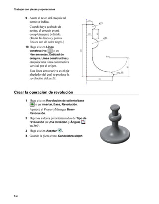 Trabajar con piezas y operaciones
7-4
9 Acote el resto del croquis tal
como se indica.
Cuando haya acabado de
acotar, el croquis estará
completamente definido.
(Todas las líneas y puntos
finales son de color negro.)
10 Haga clic en Línea
constructiva o en
Herramientas, Entidad de
croquis, Línea constructiva y
croquice una línea constructiva
vertical por el origen.
Esta línea constructiva es el eje
alrededor del cual se produce la
revolución del perfil.
Crear la operación de revolución
1 Haga clic en Revolución de saliente/base
o en Insertar, Base, Revolución.
Aparece el PropertyManager Base-
Revolución.
2 Deje los valores predeterminados de Tipo de
revolución en Una dirección y Ángulo
en 360°.
3 Haga clic en Aceptar .
4 Guarde la pieza como Candelabro.sldprt.
 