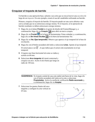 Capítulo 7 Operaciones de revolución y barrido
Empezar a trabajar con la Edición para educación de SolidWorks 7-5
Croquizar el trayecto de barrido
Un barrido es una operación base, saliente o un corte que se crea al mover una sección a lo
largo de un trayecto. En este ejemplo, creará el asa del candelabro utilizando un barrido.
Primero, croquice el trayecto de barrido. El trayecto puede ser una curva abierta o una
curva cerrada que no se entrecruza consigo misma. Ni el trayecto, ni la operación de
barrido resultante se deben entrecruzar consigo mismos.
1 Haga clic en el plano Frontal en el gestor de diseño del FeatureManager y, a
continuación, haga clic en Croquis para abrir un nuevo croquis.
2 Haga clic en Frontal en la barra de herramientas Vistas estándar y, a continuación,
haga clic en Sin líneas Ocultas en la barra de herramientas Ver.
3 Haga clic en Ver, Ejes temporales. Observe que aparece el eje temporal de la base de
revolución.
4 Haga clic con el botón secundario del ratón y seleccione Línea. Apunte al eje temporal.
El cursor pasa a ser , lo que indica que el cursor está exactamente en el eje
temporal.
5 Croquice una línea horizontal tal como se indica y
acótela en 60 mm.
6 Seleccione Arco tangente del menú contextual y
croquice un arco. Acote el arco hasta que tenga un
radio de 150 mm.
7 Seleccione los puntos finales del arco
tangente y configure la cota vertical en
65 mm.
SUGERENCIA: Si el punto central de una cota radial está fuera de la vista, haga clic
con el botón secundario del ratón en la cota y seleccione
Propiedades. Active la casilla de verificación Radio escorzado y,
a continuación, haga clic en Aceptar.
 