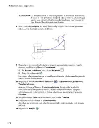 Trabajar con piezas y operaciones
7-6
8 Seleccione Arco tangente del menú contextual y croquice otro arco tal y como se
indica. Acote el arco en un radio de 20 mm.
9 Haga clic en los puntos finales del arco tangente que acaba de croquizar. Haga lo
siguiente en el PropertyManager Propiedades:
a) En Agregar relaciones, haga clic en Horizontal .
b) Haga clic en Aceptar .
Las cotas y relaciones evitan que se modifiquen el tamaño y la forma del trayecto de
barrido cuando éste se mueva.
10 Haga clic en Visualizar/eliminar relaciones o en Herramientas, Relaciones,
Visualizar/eliminar.
Aparece el PropertyManager Croquizar relaciones. Por ejemplo, la relación
coincidente entre el trayecto de barrido y la base de revolución se ha agregado
automáticamente. Usted controla el tipo de relación que quiera ver con la opción
Criterios.
11 Asegúrese de que Todo esté seleccionado en el cuadro Criterios.
12 Seleccione cada relación en la lista Relaciones.
A medida que selecciona cada relación, sus entidades están resaltadas en la zona de
gráficos.
13 Haga clic en Aceptar .
SUGERENCIA: Al mover el cursor, la cota se engancha a la orientación más cercana.
Cuando la vista preliminar indique el tipo de cota y la ubicación que
desee, haga clic con el botón secundario del ratón para bloquear el
tipo de cota. Haga clic para situar la cota.
 
