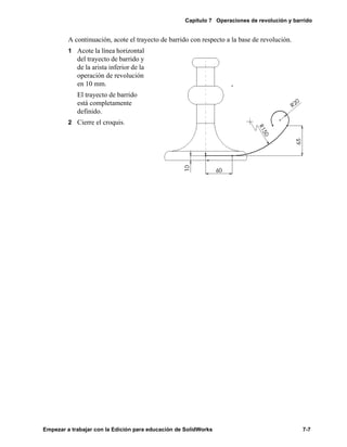 Capítulo 7 Operaciones de revolución y barrido
Empezar a trabajar con la Edición para educación de SolidWorks 7-7
A continuación, acote el trayecto de barrido con respecto a la base de revolución.
1 Acote la línea horizontal
del trayecto de barrido y
de la arista inferior de la
operación de revolución
en 10 mm.
El trayecto de barrido
está completamente
definido.
2 Cierre el croquis.
 