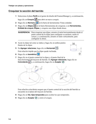 Trabajar con piezas y operaciones
7-8
Croquizar la sección del barrido
1 Seleccione el plano Perfil en el gestor de diseño del FeatureManager y, a continuación,
haga clic en Croquis para abrir un nuevo croquis.
2 Haga clic en Normal a en la barra de herramientas Vistas estándar.
3 Haga clic en Elipse en la barra Herramientas de croquizar, o en Herramientas,
Entidad de croquis, Elipse, y croquice una elipse donde desee.
4 Acote la elipse tal como se indica y haga clic en ambos puntos
finales de la elipse.
5 En Agregar relaciones, haga clic en Horizontal .
Esta relación impide que la elipse quede inclinada.
6 Haga clic en Isométrica .
7 Haga clic en el punto central de la elipse y el punto final de la
línea horizontal del trayecto de barrido. En Agregar relaciones, haga clic en
Coincidente y, a continuación, haga clic en Aceptar .
Esta relación coincidente asegura que el punto central de la sección del barrido se
encuentre en el plano del trayecto de barrido.
8 Haga clic en Ver, Ejes temporales para ocultar los ejes temporales.
9 Haga clic en Aceptar y cierre el croquis.
SUGERENCIA: Para croquizar una elipse, arrastre el ratón horizontalmente desde el
punto central de la elipse para configurar su anchura; suelte el
cursor y, a continuación, arrastre el ratón verticalmente, para
configurar la altura.
 