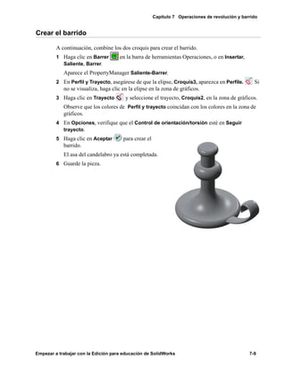Capítulo 7 Operaciones de revolución y barrido
Empezar a trabajar con la Edición para educación de SolidWorks 7-9
Crear el barrido
A continuación, combine los dos croquis para crear el barrido.
1 Haga clic en Barrer en la barra de herramientas Operaciones, o en Insertar,
Saliente, Barrer.
Aparece el PropertyManager Saliente-Barrer.
2 En Perfil y Trayecto, asegúrese de que la elipse, Croquis3, aparezca en Perfile. Si
no se visualiza, haga clic en la elipse en la zona de gráficos.
3 Haga clic en Trayecto y seleccione el trayecto, Croquis2, en la zona de gráficos.
Observe que los colores de Perfil y trayecto coincidan con los colores en la zona de
gráficos.
4 En Opciones, verifique que el Control de orientación/torsión esté en Seguir
trayecto.
5 Haga clic en Aceptar para crear el
barrido.
El asa del candelabro ya está completada.
6 Guarde la pieza.
 