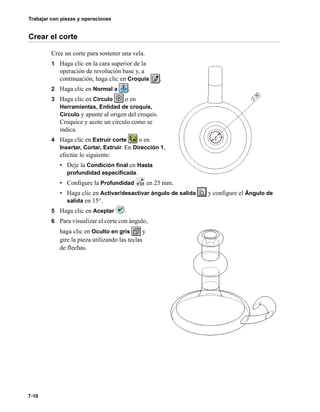 Trabajar con piezas y operaciones
7-10
Crear el corte
Cree un corte para sostener una vela.
1 Haga clic en la cara superior de la
operación de revolución base y, a
continuación, haga clic en Croquis .
2 Haga clic en Normal a .
3 Haga clic en Círculo o en
Herramientas, Entidad de croquis,
Círculo y apunte al origen del croquis.
Croquice y acote un círculo como se
indica.
4 Haga clic en Extruir corte o en
Insertar, Cortar, Extruir. En Dirección 1,
efectúe lo siguiente:
• Deje la Condición final en Hasta
profundidad especificada.
• Configure la Profundidad en 25 mm.
• Haga clic en Activar/desactivar ángulo de salida y configure el Ángulo de
salida en 15°.
5 Haga clic en Aceptar .
6 Para visualizar el corte con ángulo,
haga clic en Oculto en gris y
gire la pieza utilizando las teclas
de flechas.
 