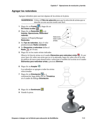 Capítulo 7 Operaciones de revolución y barrido
Empezar a trabajar con la Edición para educación de SolidWorks 7-11
Agregar los redondeos
Agregue redondeos para suavizar algunas de las aristas en la pieza.
1 Haga clic en Frontal y haga clic en
Sin líneas ocultas .
2 Haga clic en Redondeo o en
Insertar, Operaciones, Redondeo/
redondo.
Aparece el PropertyManager
Redondeo.
3 En Tipo de redondeo, deje el valor
predeterminado Radio constante.
4 En Elementos a redondear defina el
Radio en 10 mm.
5 Haga clic en las cuatro aristas indicadas.
Observe la lista de aristas en el cuadro Elementos para redondear arista . Si, por
error, hace clic sobre una arista que no es la adecuada, haga clic sobre ella en la zona
de gráficos de nuevo para desactivarla o seleccione el nombre de la arista en el cuadro
Elementos para redondear arista y presione Eliminar.
6 Haga clic en Aceptar .
Los redondeos se agregan a todas las aristas
seleccionadas.
7 Haga clic en Orientación y, a
continuación, haga doble clic en *Trimétrica
en el cuadro de diálogo Orientación.
8 Haga clic en Sombreado .
9 Guarde la pieza.
SUGERENCIA: Utilice el Filtro de selección para que la selección de aristas que se
describe en esta sección resulte más fácil.
Seleccione
estas cuatro
aristas
 
