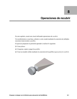 Empezar a trabajar con la Edición para educación de SolidWorks 8-1
8
Operaciones de recubrir
En este capítulo, creará este cincel utilizando operaciones de recubrir.
Un recubrimiento es una base, saliente o corte creado mediante la conexión de múltiples
secciones transversales o perfiles.
El ejercicio propuesto le permitirá aprender a realizar lo siguiente:
q Crear planos
q Croquizar, copiar y pegar los perfiles
q Crear un modelo sólido mediante la conexión de los perfiles (operación de recubrir)
 
