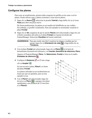 Trabajar con piezas y operaciones
8-2
Configurar los planos
Para crear un recubrimiento, primero debe croquizar los perfiles en las caras o en los
planos. Puede utilizar caras y planos existentes o crear nuevos planos.
1 Haga clic en Nuevo , seleccione la pestaña Tutorial y haga doble clic en el icono
Pieza para abrir una pieza nueva.
De forma predetermina, los planos en un modelo de SolidWorks no son visibles.
Sin embargo, es posible visualizarlos. Para este ejemplo se recomienda visualizar el
plano Frontal.
2 Haga clic en Ver, asegúrese de que la opción Planos esté seleccionada y haga clic con
el botón secundario del ratón en el plano Frontal en el gestor de diseño del
FeatureManager. Seleccione Visualizar del menú contextual.
3 Con el plano Frontal aún seleccionado, haga clic en Plano en la barra de
herramientas Geometría de referencia, o en Insertar, Geometría de referencia, Plano.
Aparece el PropertyManager Plano. En Selecciones, Frontal se lista en el cuadro
Entidades de referencia .
4 Configure la Distancia en 25 mm y haga
clic en Aceptar .
Se crea un nuevo plano, Plano1, en frente
del plano Frontal.
Los planos utilizados en un recubrimiento no
tienen por qué ser paralelos, pero en este
ejemplo lo son.
5 Con el Plano1 aún seleccionado, haga clic
de nuevo en Plano y agregue otro plano
equidistante a una distancia de 25 mm (éste
es el Plano2).
SUGERENCIA: Para que resulte más fácil visualizar los planos a medida que los
agrega, haga clic en Orientación de vista y haga doble clic en
*Trimétrica.
 