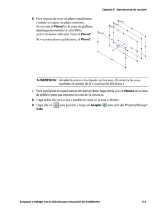 Capítulo 8 Operaciones de recubrir
Empezar a trabajar con la Edición para educación de SolidWorks 8-3
6 Otra manera de crear un plano equidistante
consiste en copiar un plano existente.
Seleccione el Plano2 en la zona de gráficos,
mantenga presionada la tecla Ctrl y
arrástrelo hasta colocarlo frente al Plano2.
Se crea otro plano equidistante, el Plano3.
7 Para configurar la equidistancia del nuevo plano, haga doble clic en Plano3 en la zona
de gráficos para que aparezca la cota de la distancia.
8 Haga doble clic en la cota y cambie el valor de la cota a 40 mm.
9 Haga clic en para guardar y luego en Aceptar para salir del PropertyManager
Cota.
SUGERENCIA: Arrastre la arista o la etiqueta, no las asas. (Si arrastra las asas,
cambiará el tamaño de la visualización del plano.)
 