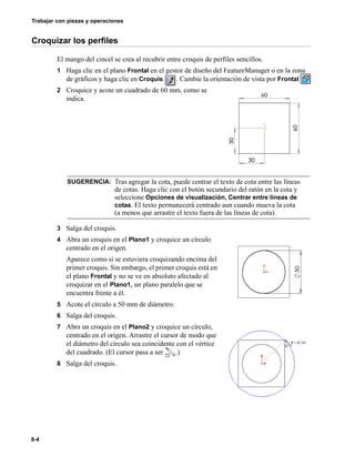 Trabajar con piezas y operaciones
8-4
Croquizar los perfiles
El mango del cincel se crea al recubrir entre croquis de perfiles sencillos.
1 Haga clic en el plano Frontal en el gestor de diseño del FeatureManager o en la zona
de gráficos y haga clic en Croquis . Cambie la orientación de vista por Frontal
2 Croquice y acote un cuadrado de 60 mm, como se
indica.
3 Salga del croquis.
4 Abra un croquis en el Plano1 y croquice un círculo
centrado en el origen.
Aparece como si se estuviera croquizando encima del
primer croquis. Sin embargo, el primer croquis está en
el plano Frontal y no se ve en absoluto afectado al
croquizar en el Plano1, un plano paralelo que se
encuentra frente a él.
5 Acote el círculo a 50 mm de diámetro.
6 Salga del croquis.
7 Abra un croquis en el Plano2 y croquice un círculo,
centrado en el origen. Arrastre el cursor de modo que
el diámetro del círculo sea coincidente con el vértice
del cuadrado. (El cursor pasa a ser .)
8 Salga del croquis.
SUGERENCIA: Tras agregar la cota, puede centrar el texto de cota entre las líneas
de cotas. Haga clic con el botón secundario del ratón en la cota y
seleccione Opciones de visualización, Centrar entre líneas de
cotas. El texto permanecerá centrado aun cuando mueva la cota
(a menos que arrastre el texto fuera de las líneas de cota).
 