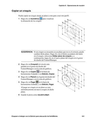 Capítulo 8 Operaciones de recubrir
Empezar a trabajar con la Edición para educación de SolidWorks 8-5
Copiar un croquis
Puede copiar un croquis desde un plano a otro para crear otro perfil.
1 Haga clic en Isométrica para visualizar
la alineación de los croquis.
2 Haga clic en Croquis3 (el círculo más
grande) en el gestor de diseño del
FeatureManager o en la zona de gráficos.
3 Haga clic en Copiar en la barra de
herramientas Estándar, o en Edición, Copiar.
4 Haga clic en Plano3 en el gestor de diseño del
FeatureManager o en la zona de gráficos.
5 Haga clic en Pegar en la barra de
herramientas Estándar, o en Edición, Pegar.
Al pegar un croquis en un plano se crea
automáticamente un nuevo croquis en dicho
plano.
6 Guarde la pieza como recubrir.sldprt.
SUGERENCIA: Si un croquis se encuentra en un plano que no es el correcto, puede
cambiar dicho plano. Haga clic con el botón secundario del ratón
en el croquis, seleccione Editar plano de croquis y, a
continuación, haga clic en el nuevo plano del croquis en el gestor
de diseño del FeatureManager.
 