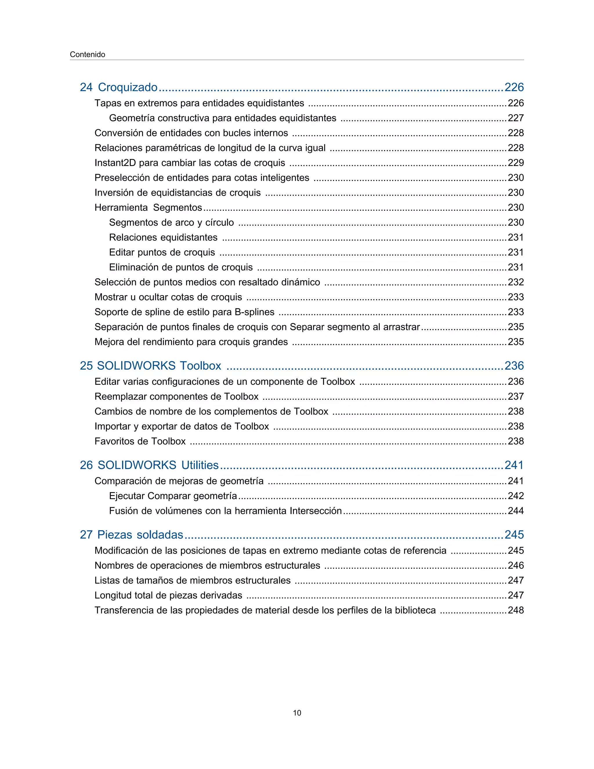 24 Croquizado...........................................................................................................226
Tapas en extremos para entidades equidistantes ..........................................................................226
Geometría constructiva para entidades equidistantes ..............................................................227
Conversión de entidades con bucles internos ................................................................................228
Relaciones paramétricas de longitud de la curva igual ..................................................................228
Instant2D para cambiar las cotas de croquis .................................................................................229
Preselección de entidades para cotas inteligentes ........................................................................230
Inversión de equidistancias de croquis ..........................................................................................230
Herramienta Segmentos.................................................................................................................230
Segmentos de arco y círculo ....................................................................................................230
Relaciones equidistantes ..........................................................................................................231
Editar puntos de croquis ...........................................................................................................231
Eliminación de puntos de croquis .............................................................................................231
Selección de puntos medios con resaltado dinámico ....................................................................232
Mostrar u ocultar cotas de croquis .................................................................................................233
Soporte de spline de estilo para B-splines .....................................................................................233
Separación de puntos finales de croquis con Separar segmento al arrastrar................................235
Mejora del rendimiento para croquis grandes ................................................................................235
25 SOLIDWORKS Toolbox ......................................................................................236
Editar varias configuraciones de un componente de Toolbox .......................................................236
Reemplazar componentes de Toolbox ...........................................................................................237
Cambios de nombre de los complementos de Toolbox .................................................................238
Importar y exportar de datos de Toolbox .......................................................................................238
Favoritos de Toolbox ......................................................................................................................238
26 SOLIDWORKS Utilities........................................................................................241
Comparación de mejoras de geometría .........................................................................................241
Ejecutar Comparar geometría....................................................................................................242
Fusión de volúmenes con la herramienta Intersección.............................................................244
27 Piezas soldadas...................................................................................................245
Modificación de las posiciones de tapas en extremo mediante cotas de referencia .....................245
Nombres de operaciones de miembros estructurales ....................................................................246
Listas de tamaños de miembros estructurales ...............................................................................247
Longitud total de piezas derivadas .................................................................................................247
Transferencia de las propiedades de material desde los perfiles de la biblioteca .........................248
10
Contenido
 
